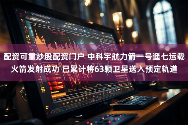 配资可靠炒股配资门户 中科宇航力箭一号遥七运载火箭发射成功 已累计将63颗卫星送入预定轨道