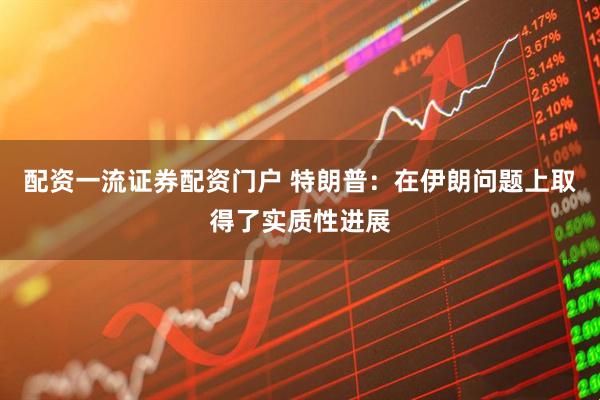 配资一流证券配资门户 特朗普：在伊朗问题上取得了实质性进展