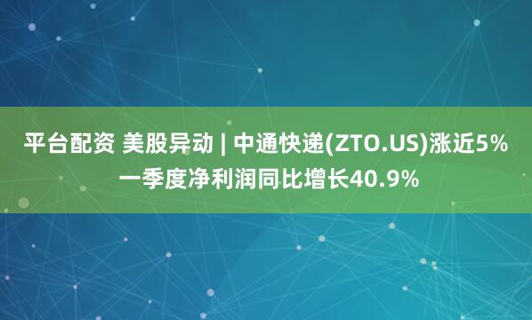 平台配资 美股异动 | 中通快递(ZTO.US)涨近5% 一季度净利润同比增长40.9%