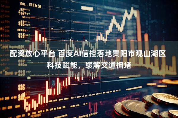 配资放心平台 百度AI信控落地贵阳市观山湖区 科技赋能，缓解交通拥堵