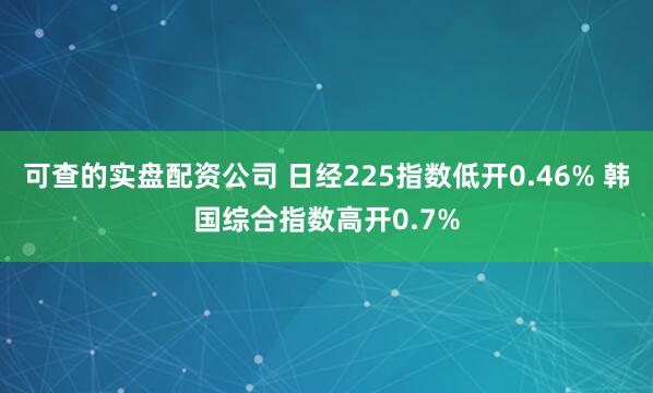可查的实盘配资公司 日经225指数低开0.46% 韩国综合指数高开0.7%