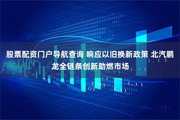 股票配资门户导航查询 响应以旧换新政策 北汽鹏龙全链条创新助燃市场