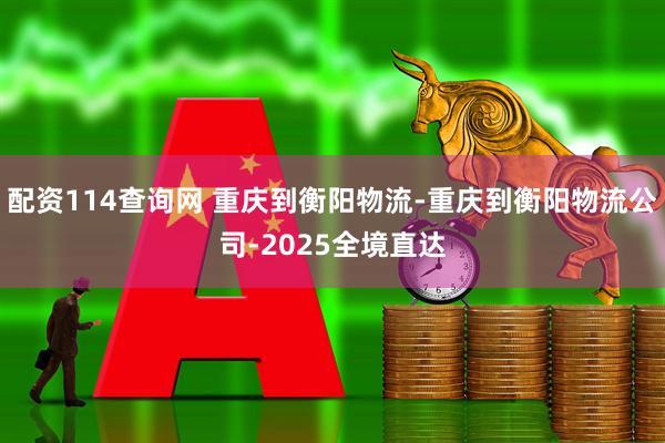 配资114查询网 重庆到衡阳物流-重庆到衡阳物流公司-2025全境直达