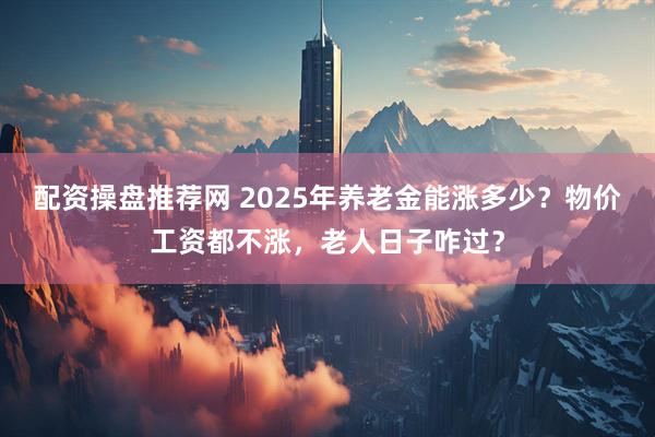 配资操盘推荐网 2025年养老金能涨多少？物价工资都不涨，老人日子咋过？