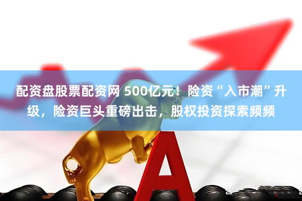 配资盘股票配资网 500亿元！险资“入市潮”升级，险资巨头重磅出击，股权投资探索频频