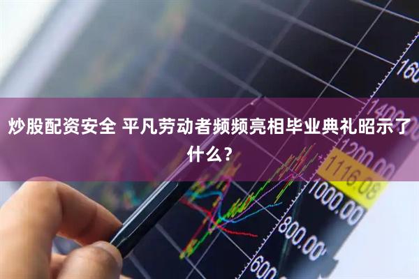 炒股配资安全 平凡劳动者频频亮相毕业典礼昭示了什么？