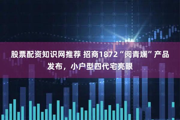 股票配资知识网推荐 招商1872“阅青斓”产品发布，小户型四代宅亮眼