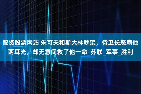 配资股票网站 朱可夫和斯大林吵架，侍卫长怒扇他两耳光，却无意间救了他一命_苏联_军事_胜利