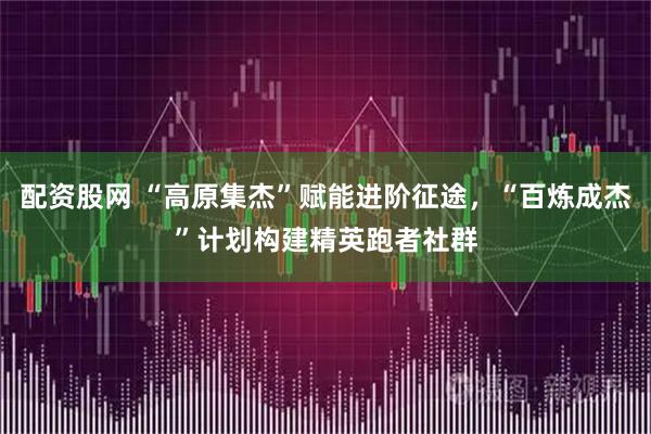 配资股网 “高原集杰”赋能进阶征途，“百炼成杰”计划构建精英跑者社群