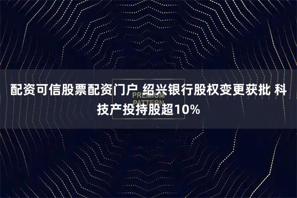 配资可信股票配资门户 绍兴银行股权变更获批 科技产投持股超10%